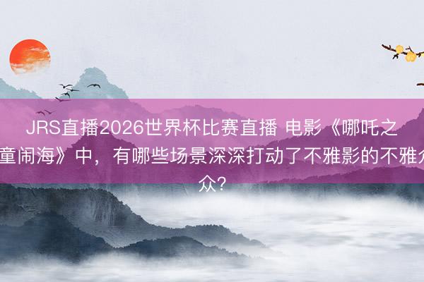 JRS直播2026世界杯比赛直播 电影《哪吒之魔童闹海》中,有哪些场景深深打动了不雅影的不雅众?