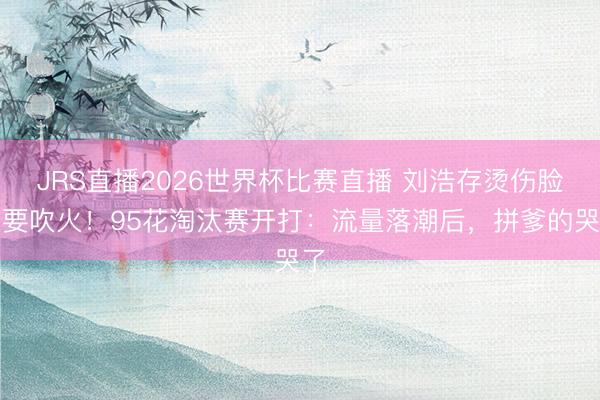 JRS直播2026世界杯比赛直播 刘浩存烫伤脸还要吹火!95花淘汰赛开打:流量落潮后,拼爹的哭了