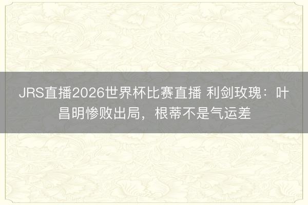 JRS直播2026世界杯比赛直播 利剑玫瑰:叶昌明惨败出局,根蒂不是气运差