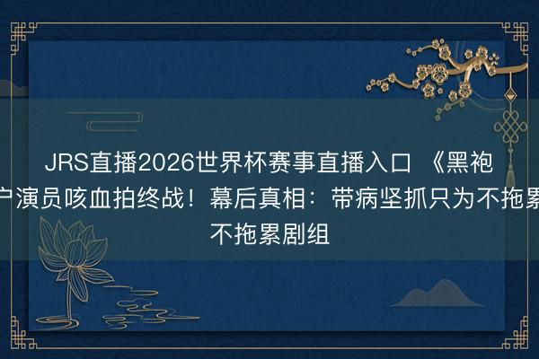 JRS直播2026世界杯赛事直播入口 《黑袍》屠户演员咳血拍终战!幕后真相:带病坚抓只为不拖累剧组