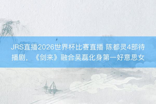 JRS直播2026世界杯比赛直播 陈都灵4部待播剧,《剑来》融合吴磊化身第一好意思女