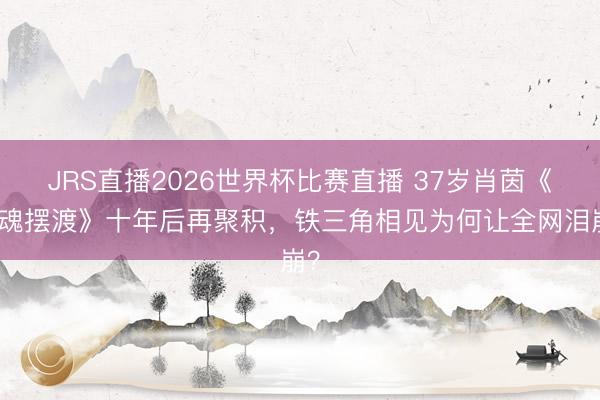 JRS直播2026世界杯比赛直播 37岁肖茵《灵魂摆渡》十年后再聚积,铁三角相见为何让全网泪崩?