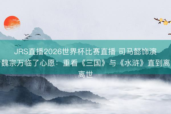 JRS直播2026世界杯比赛直播 司马懿饰演者魏宗万临了心愿:重看《三国》与《水浒》直到离世