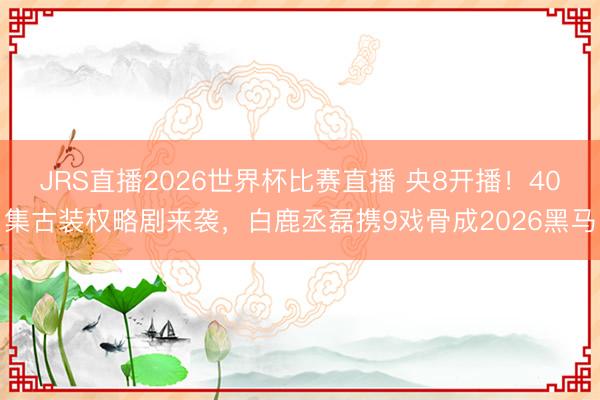 JRS直播2026世界杯比赛直播 央8开播!40集古装权略剧来袭,白鹿丞磊携9戏骨成2026黑马