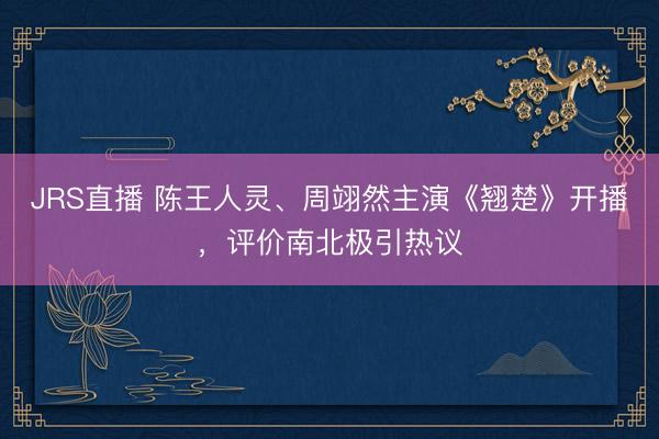 JRS直播 陈王人灵、周翊然主演《翘楚》开播,评价南北极引热议