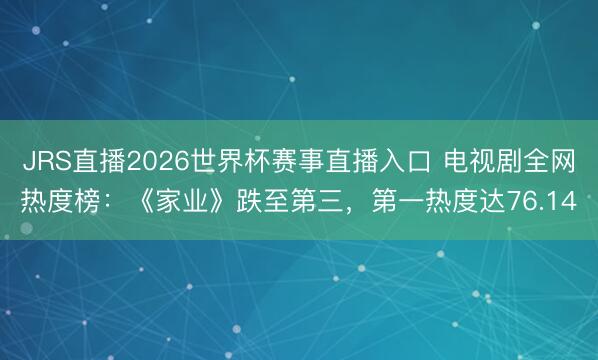 JRS直播2026世界杯赛事直播入口 电视剧全网热度榜:《家业》跌至第三,第一热度达76.14