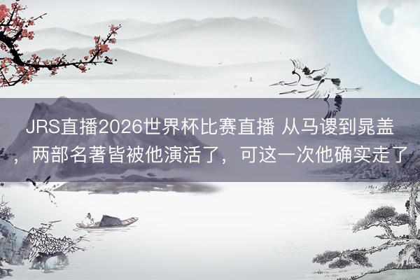 JRS直播2026世界杯比赛直播 从马谡到晁盖,两部名著皆被他演活了,可这一次他确实走了