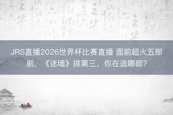 JRS直播2026世界杯比赛直播 面前超火五部剧,《迷墙》排第三,你在追哪部?