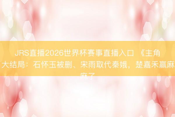 JRS直播2026世界杯赛事直播入口 《主角》大结局:石怀玉被删、宋雨取代秦娥,楚嘉禾赢麻了