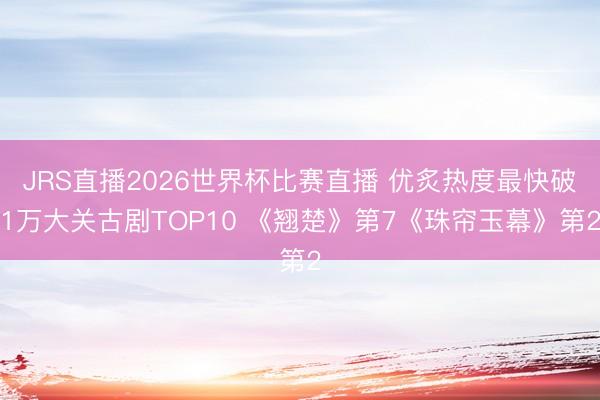 JRS直播2026世界杯比赛直播 优炙热度最快破1万大关古剧TOP10 《翘楚》第7《珠帘玉幕》第2