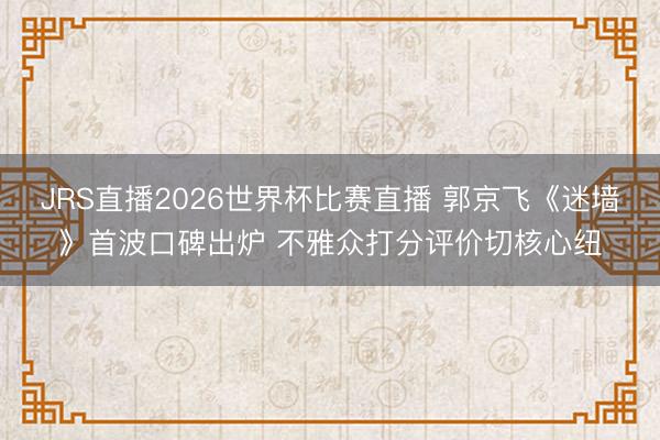 JRS直播2026世界杯比赛直播 郭京飞《迷墙》首波口碑出炉 不雅众打分评价切核心纽