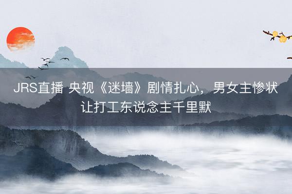 JRS直播 央视《迷墙》剧情扎心,男女主惨状让打工东说念主千里默