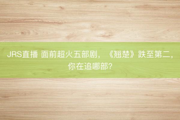 JRS直播 面前超火五部剧,《翘楚》跌至第二,你在追哪部?