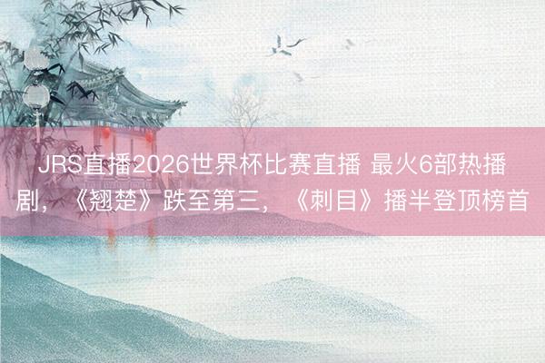 JRS直播2026世界杯比赛直播 最火6部热播剧,《翘楚》跌至第三,《刺目》播半登顶榜首
