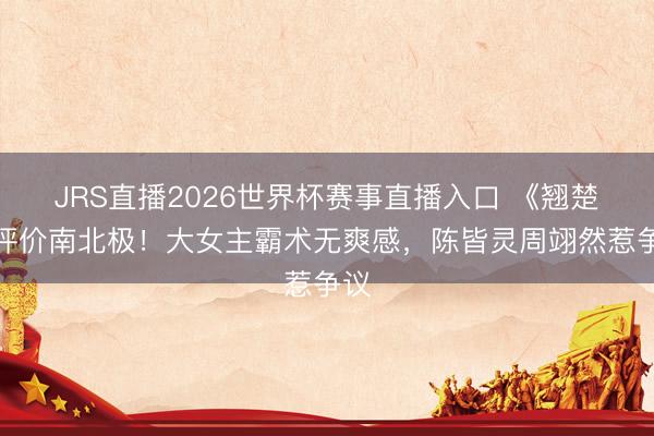 JRS直播2026世界杯赛事直播入口 《翘楚》评价南北极!大女主霸术无爽感,陈皆灵周翊然惹争议