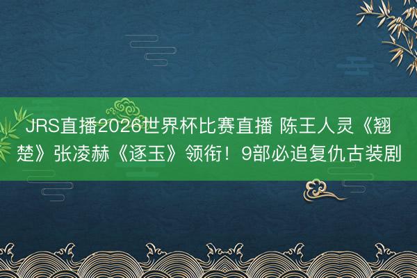 JRS直播2026世界杯比赛直播 陈王人灵《翘楚》张凌赫《逐玉》领衔！9部必追复仇古装剧