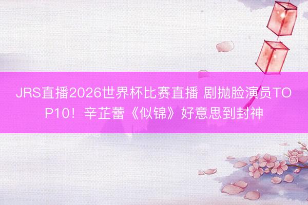 JRS直播2026世界杯比赛直播 剧抛脸演员TOP10！辛芷蕾《似锦》好意思到封神
