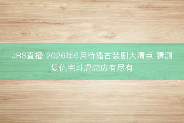 JRS直播 2026年6月待播古装剧大清点 猜测复仇宅斗虐恋应有尽有
