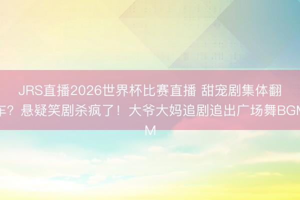 JRS直播2026世界杯比赛直播 甜宠剧集体翻车?悬疑笑剧杀疯了!大爷大妈追剧追出广场舞BGM