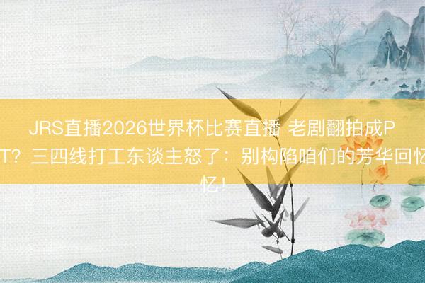 JRS直播2026世界杯比赛直播 老剧翻拍成PPT?三四线打工东谈主怒了:别构陷咱们的芳华回忆!