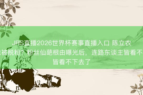 JRS直播2026世界杯赛事直播入口 陈立农因吻戏被脱粉？粉丝仙葩根由曝光后，连路东谈主皆看不下去了