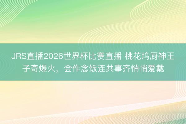 JRS直播2026世界杯比赛直播 桃花坞厨神王子奇爆火,会作念饭连共事齐悄悄爱戴