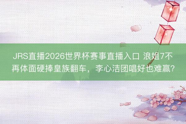 JRS直播2026世界杯赛事直播入口 浪姐7不再体面硬捧皇族翻车,李心洁团唱好也难赢?