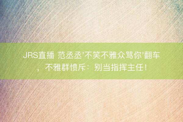 JRS直播 范丞丞'不笑不雅众骂你'翻车,不雅群愤斥:别当指挥主任!