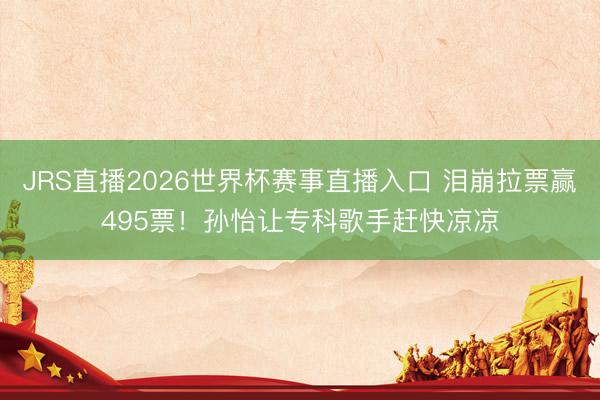 JRS直播2026世界杯赛事直播入口 泪崩拉票赢495票！孙怡让专科歌手赶快凉凉