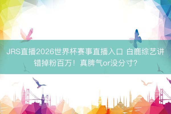 JRS直播2026世界杯赛事直播入口 白鹿综艺讲错掉粉百万!真脾气or没分寸?
