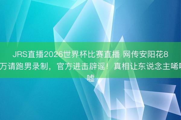 JRS直播2026世界杯比赛直播 网传安阳花80万请跑男录制,官方进击辟谣!真相让东说念主唏嘘
