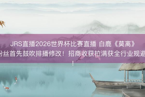 JRS直播2026世界杯比赛直播 白鹿《莫离》粉丝首先鼓吹排播修改！招商收获拉满获全行业规避！