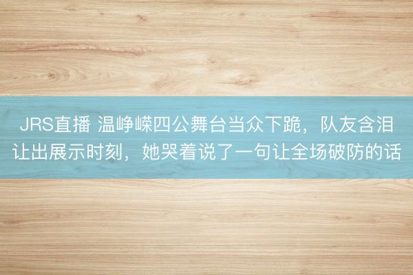 JRS直播 温峥嵘四公舞台当众下跪,队友含泪让出展示时刻,她哭着说了一句让全场破防的话