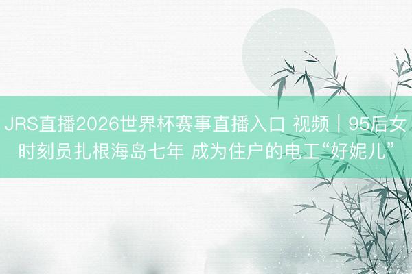 JRS直播2026世界杯赛事直播入口 视频|95后女时刻员扎根海岛七年 成为住户的电工“好妮儿”