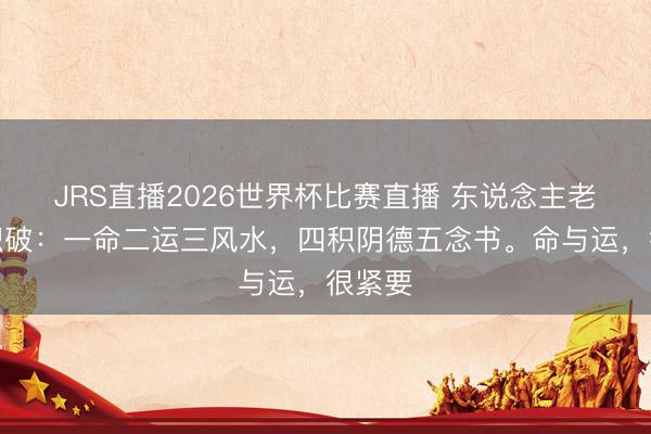 JRS直播2026世界杯比赛直播 东说念主老了才识破:一命二运三风水,四积阴德五念书。命与运,很紧要