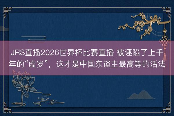JRS直播2026世界杯比赛直播 被诬陷了上千年的“虚岁”，这才是中国东谈主最高等的活法