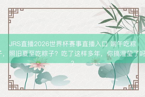 JRS直播2026世界杯赛事直播入口 端午吃粽子，照旧夏至吃粽子？吃了这样多年，你搞澄莹了吗？
