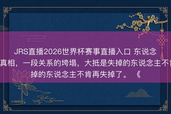 JRS直播2026世界杯赛事直播入口 东说念主际关系雕悍的真相,一段关系的垮塌,大抵是失掉的东说念主不肯再失掉了。 《