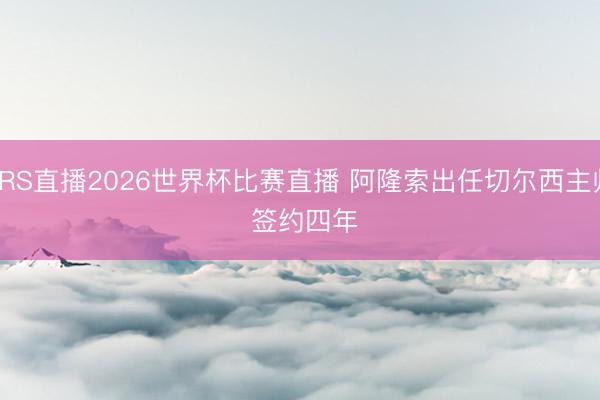 JRS直播2026世界杯比赛直播 阿隆索出任切尔西主帅 签约四年