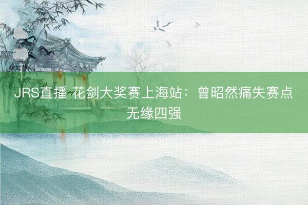 JRS直播 花剑大奖赛上海站:曾昭然痛失赛点无缘四强