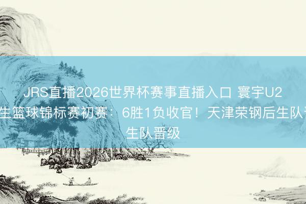 JRS直播2026世界杯赛事直播入口 寰宇U21后生篮球锦标赛初赛:6胜1负收官!天津荣钢后生队晋级