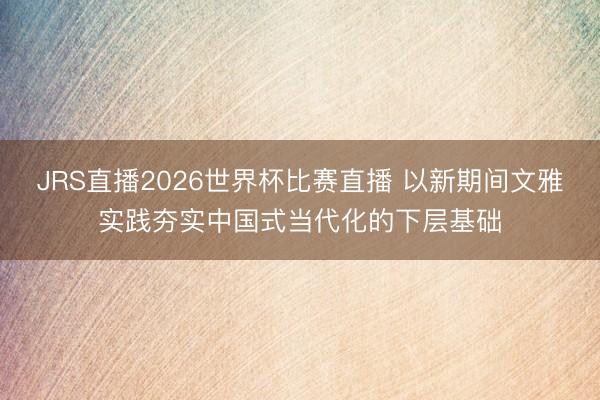JRS直播2026世界杯比赛直播 以新期间文雅实践夯实中国式当代化的下层基础