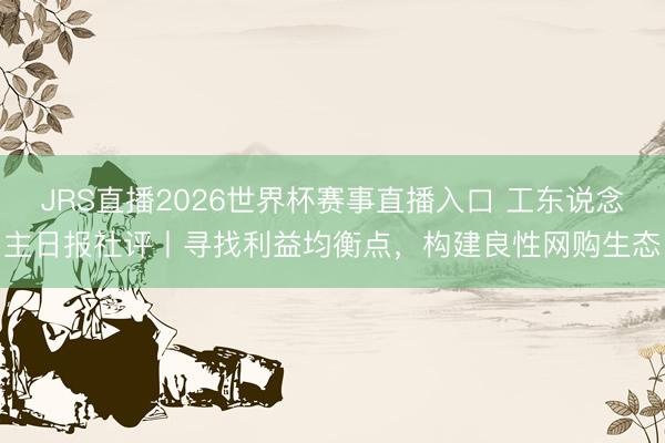 JRS直播2026世界杯赛事直播入口 工东说念主日报社评丨寻找利益均衡点，构建良性网购生态