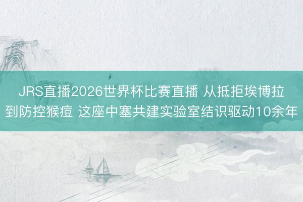 JRS直播2026世界杯比赛直播 从抵拒埃博拉到防控猴痘 这座中塞共建实验室结识驱动10余年