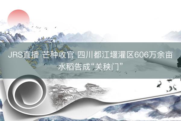 JRS直播 芒种收官 四川都江堰灌区606万余亩水稻告成“关秧门”
