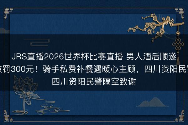 JRS直播2026世界杯比赛直播 男人酒后顺遂偷走外卖被罚300元!骑手私费补餐遇暖心主顾,四川资阳民警隔空致谢