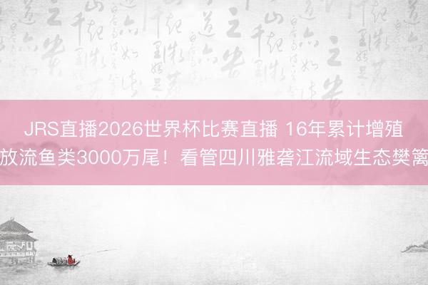 JRS直播2026世界杯比赛直播 16年累计增殖放流鱼类3000万尾！看管四川雅砻江流域生态樊篱