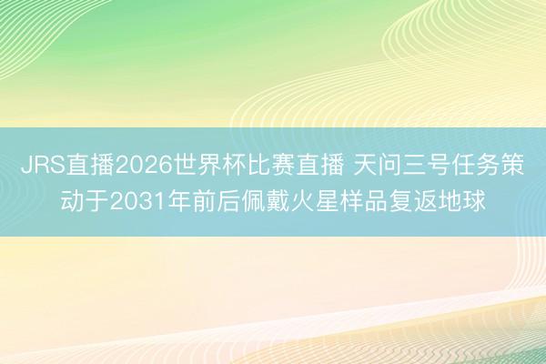 JRS直播2026世界杯比赛直播 天问三号任务策动于2031年前后佩戴火星样品复返地球