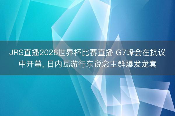 JRS直播2026世界杯比赛直播 G7峰会在抗议中开幕， 日内瓦游行东说念主群爆发龙套