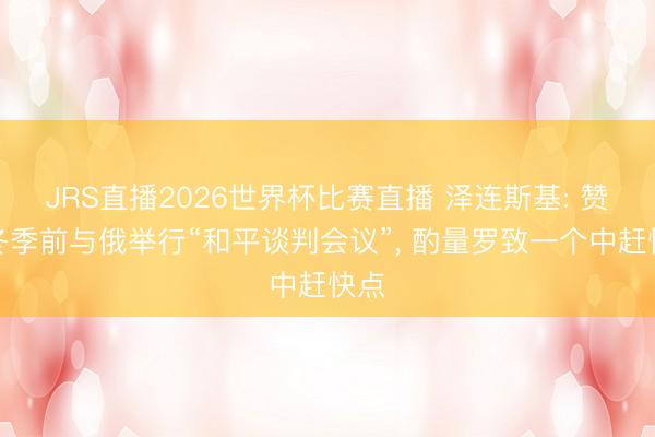 JRS直播2026世界杯比赛直播 泽连斯基: 赞誉冬季前与俄举行“和平谈判会议”， 酌量罗致一个中赶快点